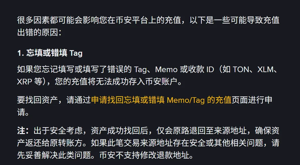 币安帮助中心「关于充值出错的常见问题」页面,第 1 条「忘填或错填 Tag」写明:如果您忘记填写或填写了错误的 Tag、Memo 或收款 ID(如 TON、XLM、XRP 等),您的充值将无法成功存入币安账户;下方注明资产成功找回后仅会原路退回至来源地址,币安不支持修改退款地址